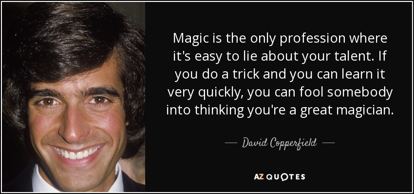 Magic is the only profession where it's easy to lie about your talent. If you do a trick and you can learn it very quickly, you can fool somebody into thinking you're a great magician. - David Copperfield