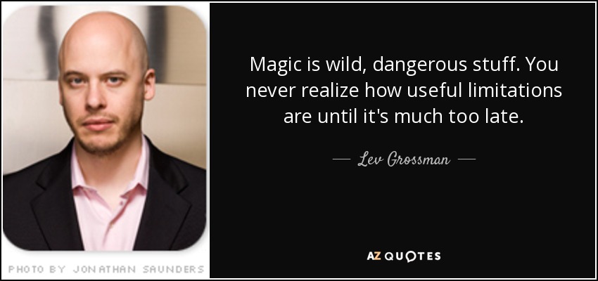 Magic is wild, dangerous stuff. You never realize how useful limitations are until it's much too late. - Lev Grossman