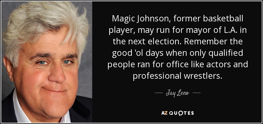 Magic Johnson, former basketball player, may run for mayor of L.A. in the next election. Remember the good 'ol days when only qualified people ran for office like actors and professional wrestlers. - Jay Leno