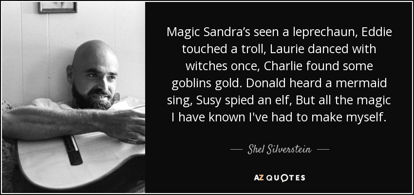 Magic Sandra’s seen a leprechaun, Eddie touched a troll, Laurie danced with witches once, Charlie found some goblins gold. Donald heard a mermaid sing, Susy spied an elf, But all the magic I have known I've had to make myself. - Shel Silverstein