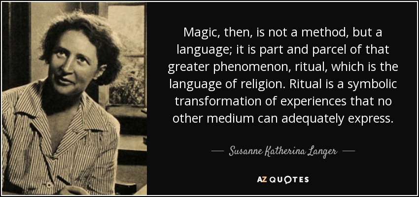 Magic, then, is not a method, but a language; it is part and parcel of that greater phenomenon, ritual, which is the language of religion. Ritual is a symbolic transformation of experiences that no other medium can adequately express. - Susanne Katherina Langer