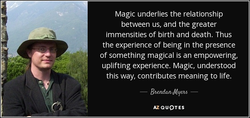 Magic underlies the relationship between us, and the greater immensities of birth and death. Thus the experience of being in the presence of something magical is an empowering, uplifting experience. Magic, understood this way, contributes meaning to life. - Brendan Myers