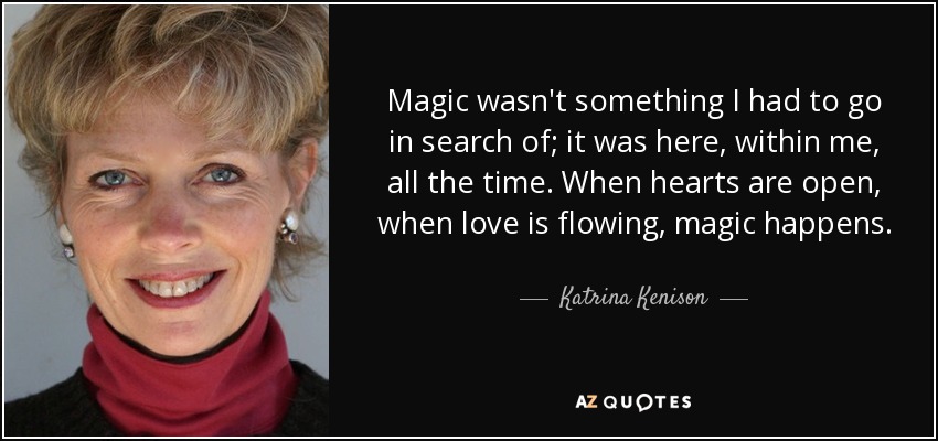 Magic wasn't something I had to go in search of; it was here, within me, all the time. When hearts are open, when love is flowing, magic happens. - Katrina Kenison