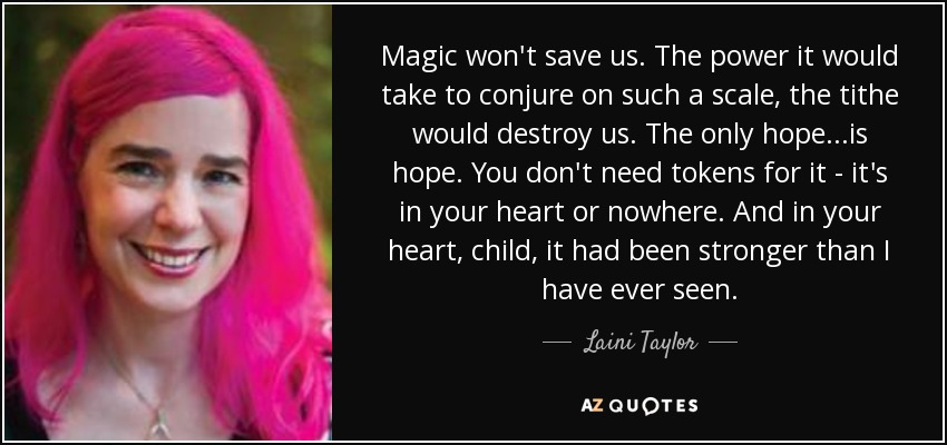 Magic won't save us. The power it would take to conjure on such a scale, the tithe would destroy us. The only hope...is hope. You don't need tokens for it - it's in your heart or nowhere. And in your heart, child, it had been stronger than I have ever seen. - Laini Taylor