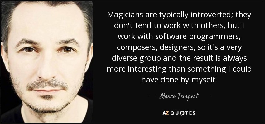 Magicians are typically introverted; they don't tend to work with others, but I work with software programmers, composers, designers, so it's a very diverse group and the result is always more interesting than something I could have done by myself. - Marco Tempest