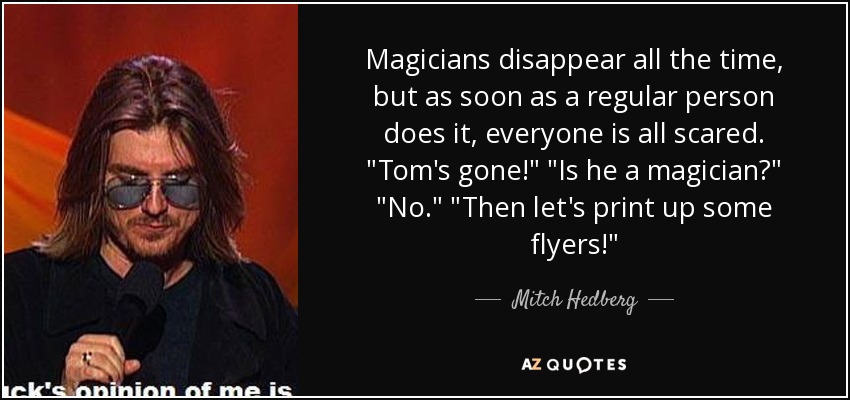 Magicians disappear all the time, but as soon as a regular person does it, everyone is all scared. 