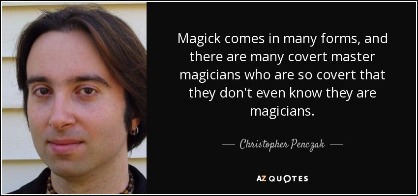 Magick comes in many forms, and there are many covert master magicians who are so covert that they don't even know they are magicians. - Christopher Penczak
