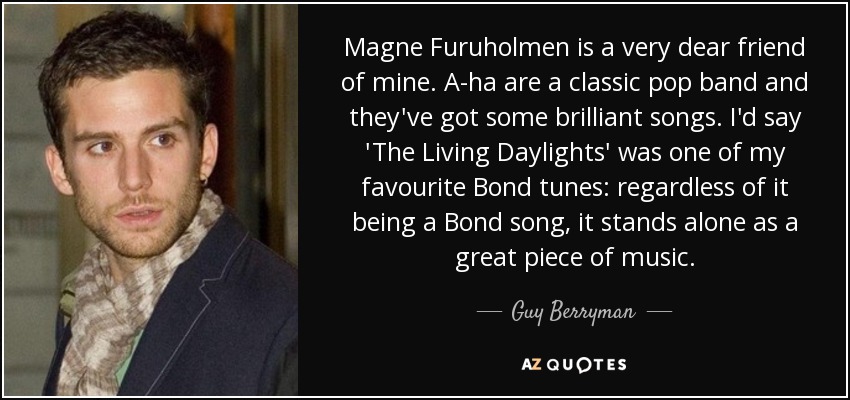 Magne Furuholmen is a very dear friend of mine. A-ha are a classic pop band and they've got some brilliant songs. I'd say 'The Living Daylights' was one of my favourite Bond tunes: regardless of it being a Bond song, it stands alone as a great piece of music. - Guy Berryman