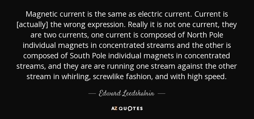 Magnetic current is the same as electric current. Current is [actually] the wrong expression. Really it is not one current, they are two currents, one current is composed of North Pole individual magnets in concentrated streams and the other is composed of South Pole individual magnets in concentrated streams, and they are are running one stream against the other stream in whirling, screwlike fashion, and with high speed. - Edward Leedskalnin