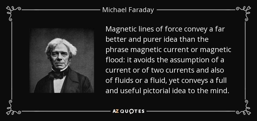 Magnetic lines of force convey a far better and purer idea than the phrase magnetic current or magnetic flood: it avoids the assumption of a current or of two currents and also of fluids or a fluid, yet conveys a full and useful pictorial idea to the mind. - Michael Faraday