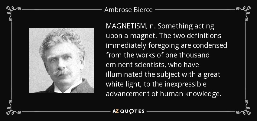 MAGNETISM, n. Something acting upon a magnet. The two definitions immediately foregoing are condensed from the works of one thousand eminent scientists, who have illuminated the subject with a great white light, to the inexpressible advancement of human knowledge. - Ambrose Bierce