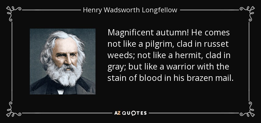 Magnificent autumn! He comes not like a pilgrim, clad in russet weeds; not like a hermit, clad in gray; but like a warrior with the stain of blood in his brazen mail. - Henry Wadsworth Longfellow