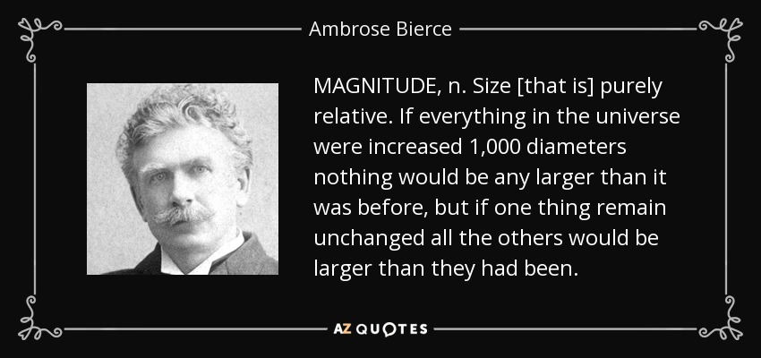 MAGNITUDE, n. Size [that is] purely relative. If everything in the universe were increased 1,000 diameters nothing would be any larger than it was before, but if one thing remain unchanged all the others would be larger than they had been. - Ambrose Bierce