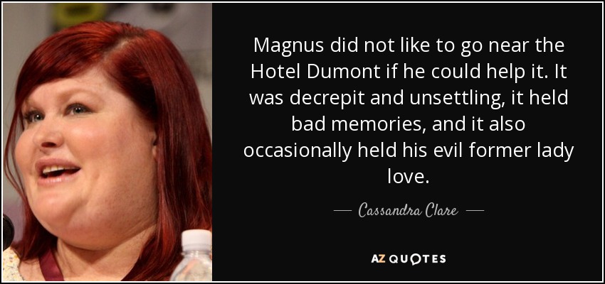 Magnus did not like to go near the Hotel Dumont if he could help it. It was decrepit and unsettling, it held bad memories, and it also occasionally held his evil former lady love. - Cassandra Clare