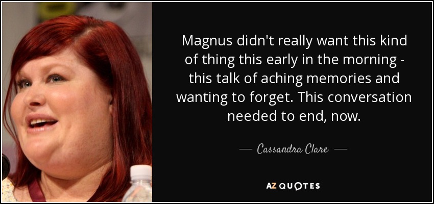 Magnus didn't really want this kind of thing this early in the morning - this talk of aching memories and wanting to forget. This conversation needed to end, now. - Cassandra Clare