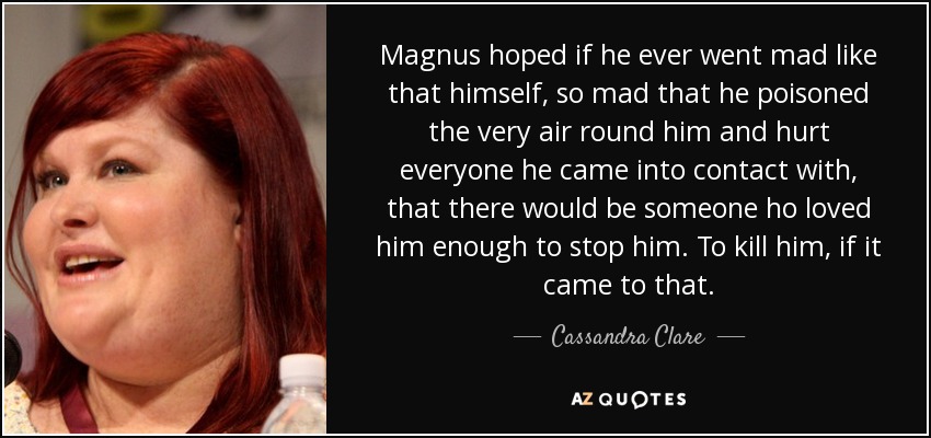 Magnus hoped if he ever went mad like that himself, so mad that he poisoned the very air round him and hurt everyone he came into contact with, that there would be someone ho loved him enough to stop him. To kill him, if it came to that. - Cassandra Clare