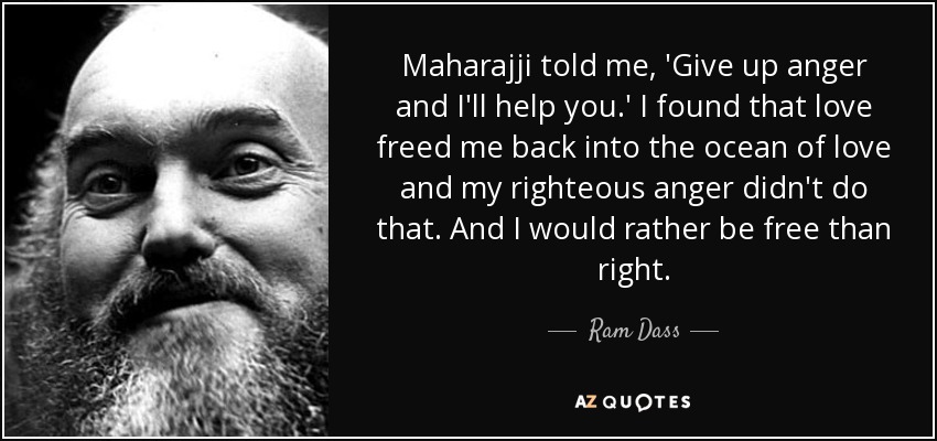 Maharajji told me, 'Give up anger and I'll help you.' I found that love freed me back into the ocean of love and my righteous anger didn't do that. And I would rather be free than right. - Ram Dass