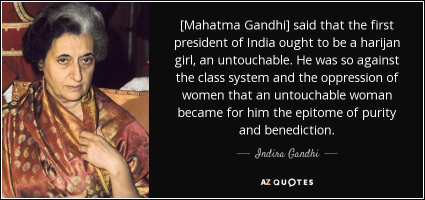 [Mahatma Gandhi] said that the first president of India ought to be a harijan girl, an untouchable. He was so against the class system and the oppression of women that an untouchable woman became for him the epitome of purity and benediction. - Indira Gandhi