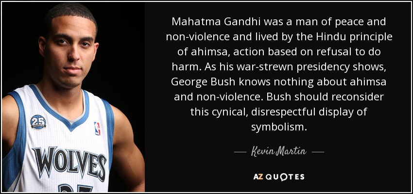 Mahatma Gandhi was a man of peace and non-violence and lived by the Hindu principle of ahimsa, action based on refusal to do harm. As his war-strewn presidency shows, George Bush knows nothing about ahimsa and non-violence. Bush should reconsider this cynical, disrespectful display of symbolism. - Kevin Martin