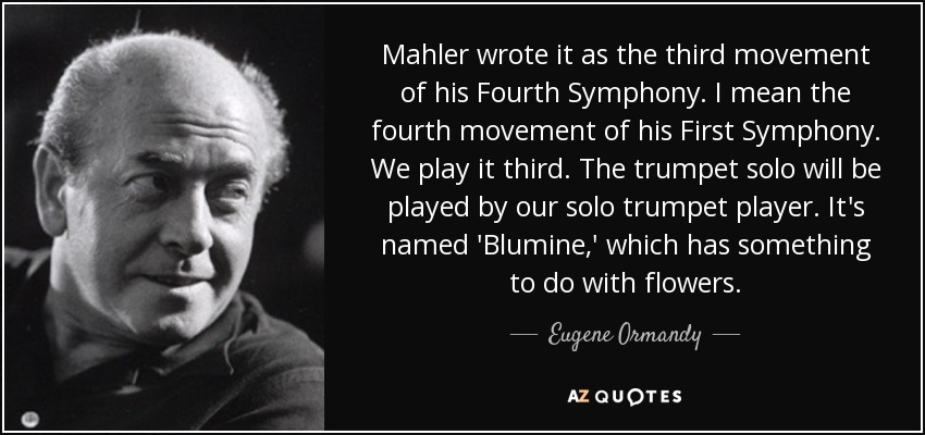 Mahler wrote it as the third movement of his Fourth Symphony. I mean the fourth movement of his First Symphony. We play it third. The trumpet solo will be played by our solo trumpet player. It's named 'Blumine,' which has something to do with flowers. - Eugene Ormandy