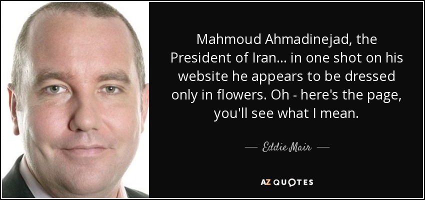 Mahmoud Ahmadinejad, the President of Iran ... in one shot on his website he appears to be dressed only in flowers. Oh - here's the page, you'll see what I mean. - Eddie Mair
