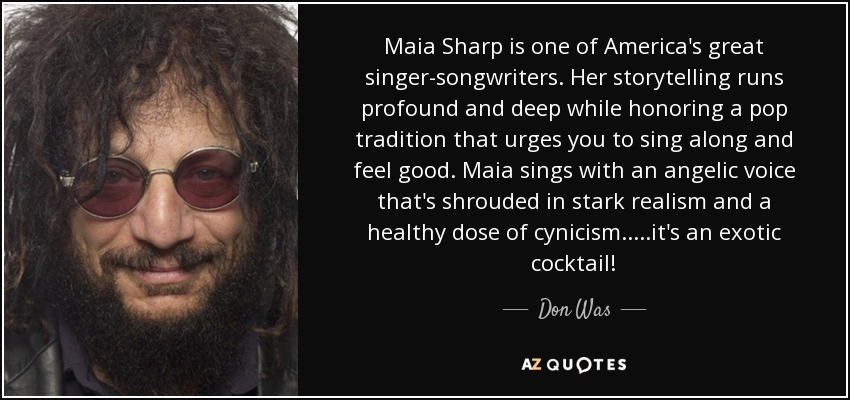 Maia Sharp is one of America's great singer-songwriters. Her storytelling runs profound and deep while honoring a pop tradition that urges you to sing along and feel good. Maia sings with an angelic voice that's shrouded in stark realism and a healthy dose of cynicism.....it's an exotic cocktail! - Don Was