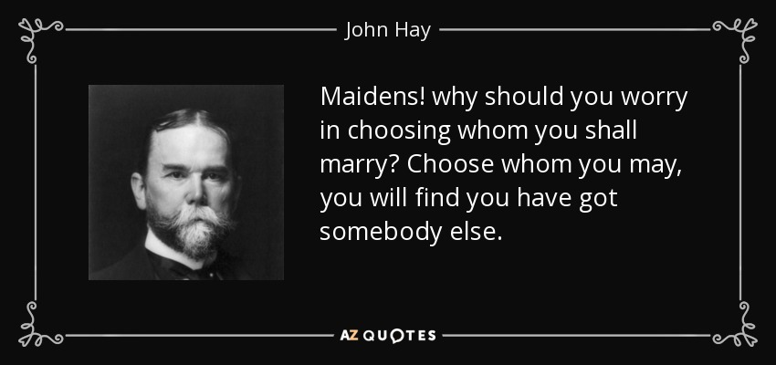 Maidens! why should you worry in choosing whom you shall marry? Choose whom you may, you will find you have got somebody else. - John Hay