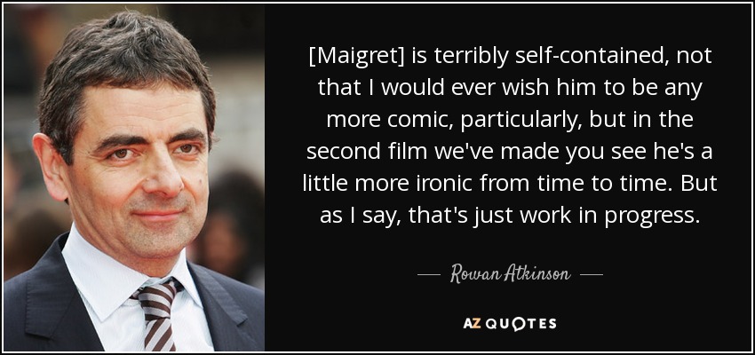 [Maigret] is terribly self-contained, not that I would ever wish him to be any more comic, particularly, but in the second film we've made you see he's a little more ironic from time to time. But as I say, that's just work in progress. - Rowan Atkinson
