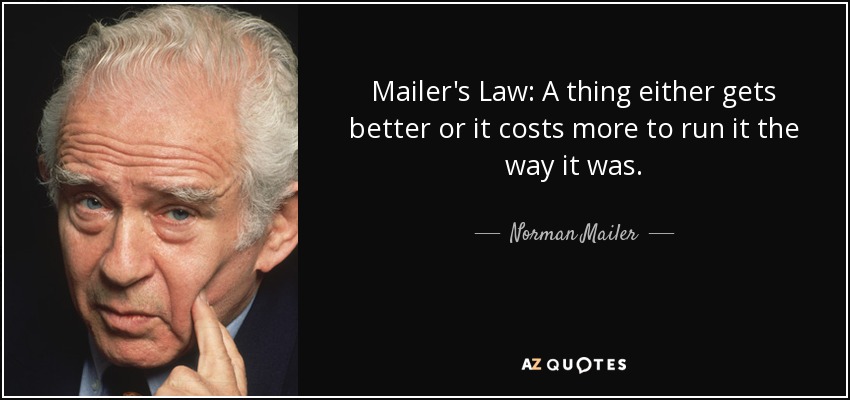 Mailer's Law: A thing either gets better or it costs more to run it the way it was. - Norman Mailer