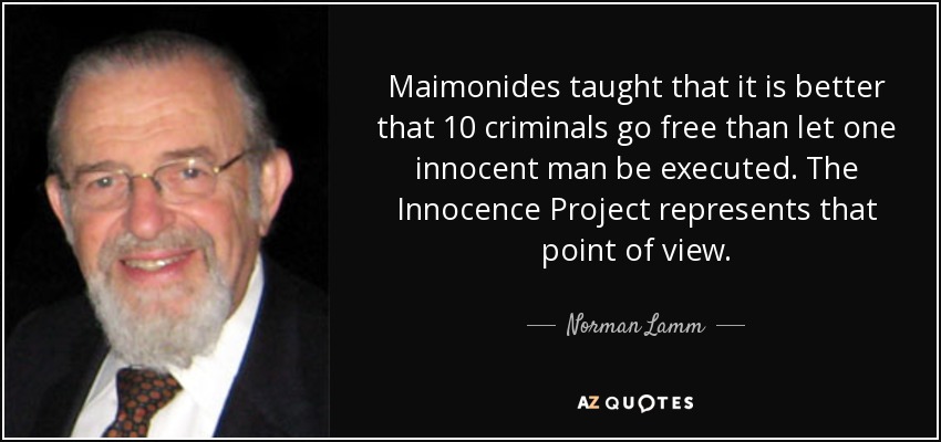 Maimonides taught that it is better that 10 criminals go free than let one innocent man be executed. The Innocence Project represents that point of view. - Norman Lamm