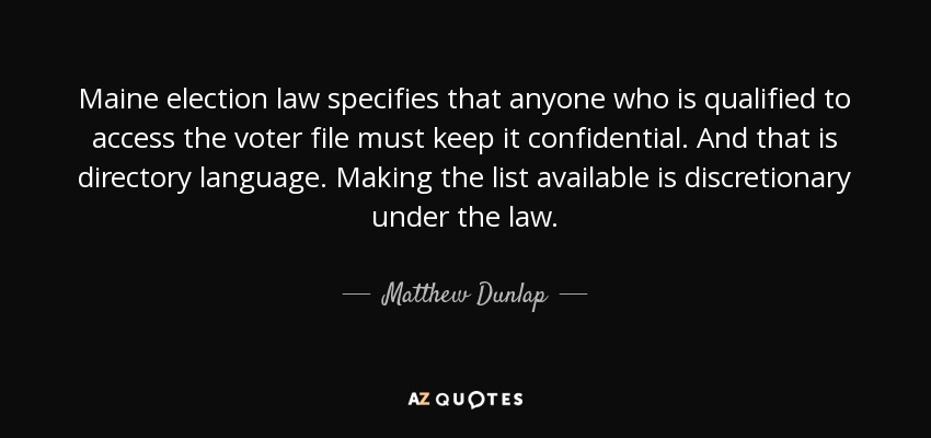 Maine election law specifies that anyone who is qualified to access the voter file must keep it confidential. And that is directory language. Making the list available is discretionary under the law. - Matthew Dunlap