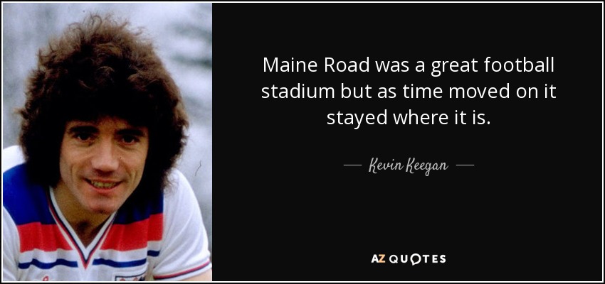 Maine Road was a great football stadium but as time moved on it stayed where it is. - Kevin Keegan