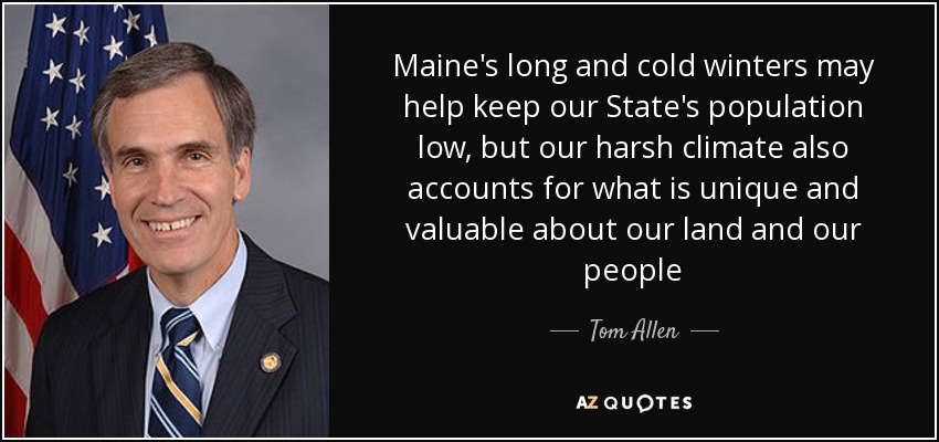 Maine's long and cold winters may help keep our State's population low, but our harsh climate also accounts for what is unique and valuable about our land and our people - Tom Allen