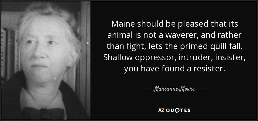 Maine should be pleased that its animal is not a waverer, and rather than fight, lets the primed quill fall. Shallow oppressor, intruder, insister, you have found a resister. - Marianne Moore