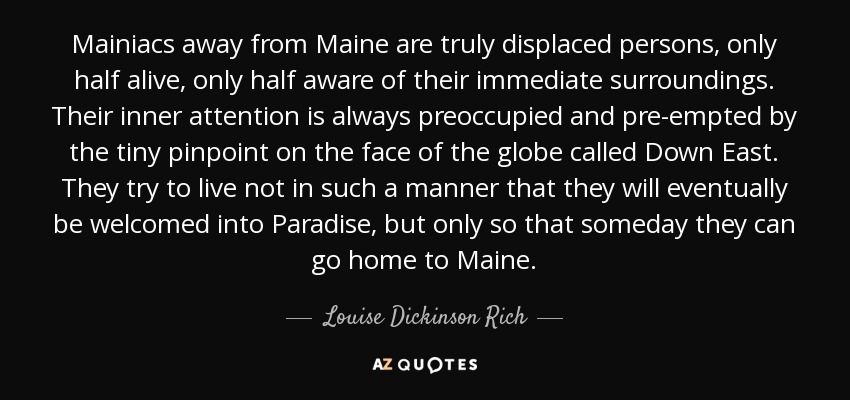 Mainiacs away from Maine are truly displaced persons, only half alive, only half aware of their immediate surroundings. Their inner attention is always preoccupied and pre-empted by the tiny pinpoint on the face of the globe called Down East. They try to live not in such a manner that they will eventually be welcomed into Paradise, but only so that someday they can go home to Maine. - Louise Dickinson Rich