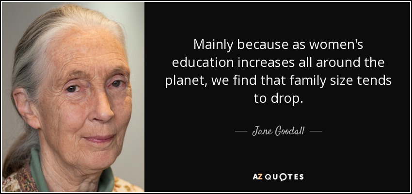 Mainly because as women's education increases all around the planet, we find that family size tends to drop. - Jane Goodall