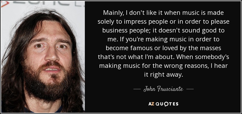 Mainly, I don't like it when music is made solely to impress people or in order to please business people; it doesn't sound good to me. If you're making music in order to become famous or loved by the masses that's not what I'm about. When somebody's making music for the wrong reasons, I hear it right away. - John Frusciante