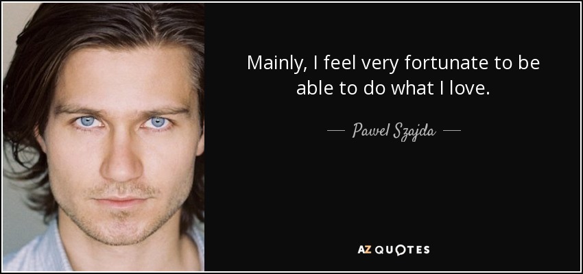Mainly, I feel very fortunate to be able to do what I love. - Pawel Szajda