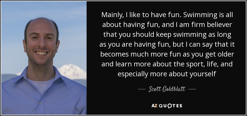 Mainly, I like to have fun. Swimming is all about having fun, and I am firm believer that you should keep swimming as long as you are having fun, but I can say that it becomes much more fun as you get older and learn more about the sport, life, and especially more about yourself - Scott Goldblatt