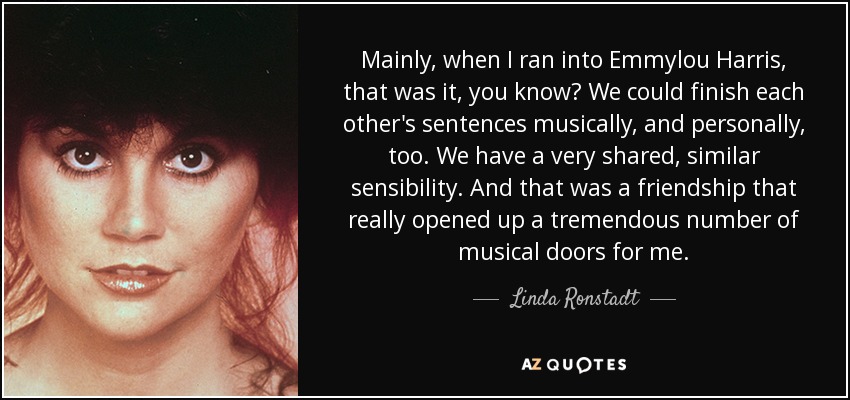Mainly, when I ran into Emmylou Harris, that was it, you know? We could finish each other's sentences musically, and personally, too. We have a very shared, similar sensibility. And that was a friendship that really opened up a tremendous number of musical doors for me. - Linda Ronstadt