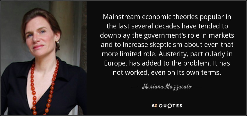 Mainstream economic theories popular in the last several decades have tended to downplay the government's role in markets and to increase skepticism about even that more limited role. Austerity, particularly in Europe, has added to the problem. It has not worked, even on its own terms. - Mariana Mazzucato