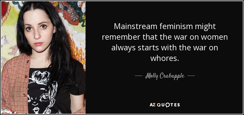 Mainstream feminism might remember that the war on women always starts with the war on whores. - Molly Crabapple