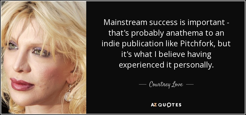 Mainstream success is important - that's probably anathema to an indie publication like Pitchfork, but it's what I believe having experienced it personally. - Courtney Love