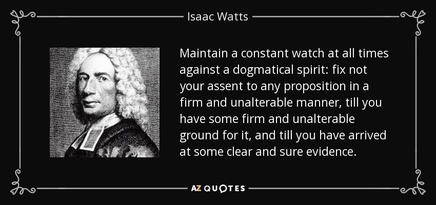 Maintain a constant watch at all times against a dogmatical spirit: fix not your assent to any proposition in a firm and unalterable manner, till you have some firm and unalterable ground for it, and till you have arrived at some clear and sure evidence. - Isaac Watts