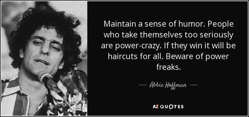 Maintain a sense of humor. People who take themselves too seriously are power-crazy. If they win it will be haircuts for all. Beware of power freaks. - Abbie Hoffman
