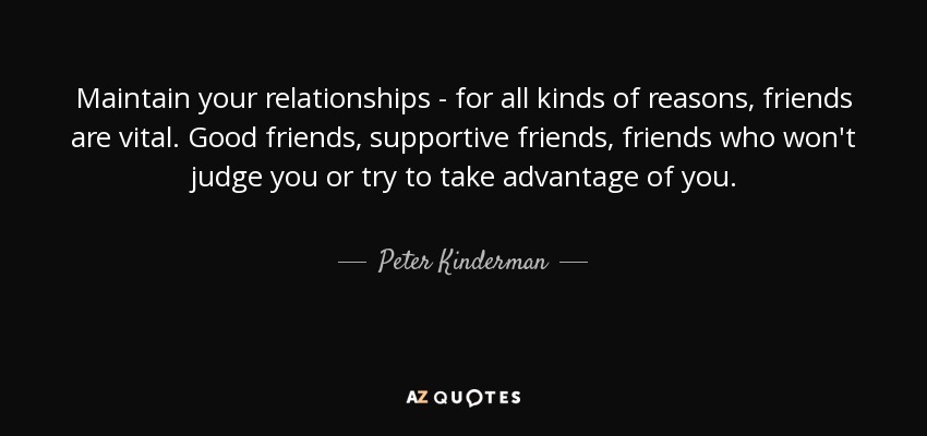 Maintain your relationships - for all kinds of reasons, friends are vital. Good friends, supportive friends, friends who won't judge you or try to take advantage of you. - Peter Kinderman