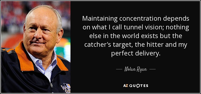 Maintaining concentration depends on what I call tunnel vision; nothing else in the world exists but the catcher's target, the hitter and my perfect delivery. - Nolan Ryan