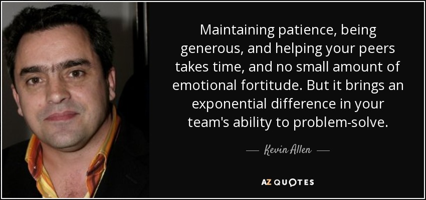 Maintaining patience, being generous, and helping your peers takes time, and no small amount of emotional fortitude. But it brings an exponential difference in your team's ability to problem-solve. - Kevin Allen
