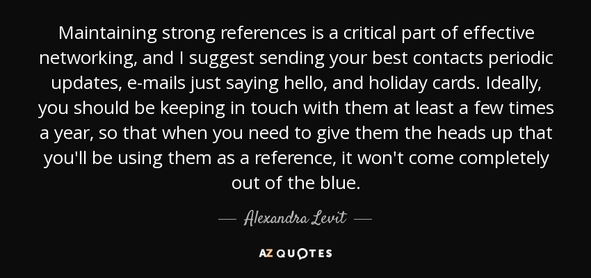 Maintaining strong references is a critical part of effective networking, and I suggest sending your best contacts periodic updates, e-mails just saying hello, and holiday cards. Ideally, you should be keeping in touch with them at least a few times a year, so that when you need to give them the heads up that you'll be using them as a reference, it won't come completely out of the blue. - Alexandra Levit