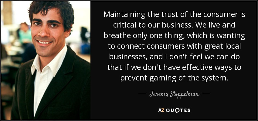 Maintaining the trust of the consumer is critical to our business. We live and breathe only one thing, which is wanting to connect consumers with great local businesses, and I don't feel we can do that if we don't have effective ways to prevent gaming of the system. - Jeremy Stoppelman